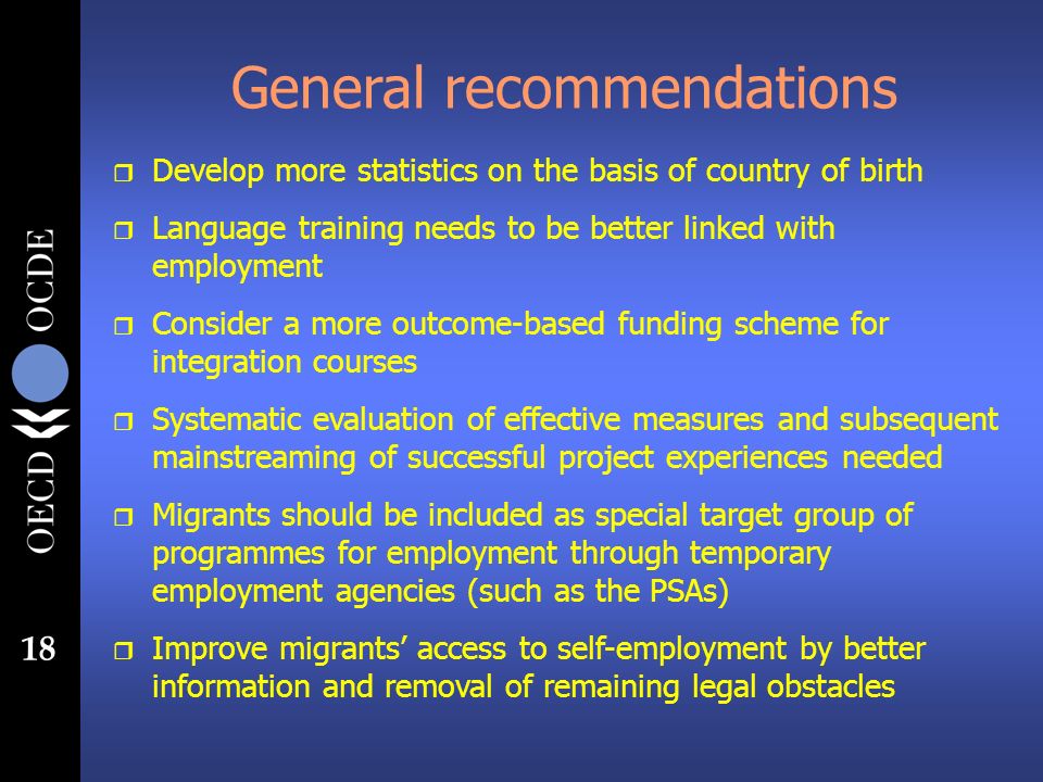 18 General recommendations r Develop more statistics on the basis of country of birth r Language training needs to be better linked with employment r Consider a more outcome-based funding scheme for integration courses r Systematic evaluation of effective measures and subsequent mainstreaming of successful project experiences needed r Migrants should be included as special target group of programmes for employment through temporary employment agencies (such as the PSAs) r Improve migrants access to self-employment by better information and removal of remaining legal obstacles