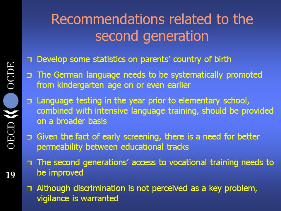 19 Recommendations related to the second generation r Develop some statistics on parents country of birth r The German language needs to be systematically promoted from kindergarten age on or even earlier r Language testing in the year prior to elementary school, combined with intensive language training, should be provided on a broader basis r Given the fact of early screening, there is a need for better permeability between educational tracks r The second generations access to vocational training needs to be improved r Although discrimination is not perceived as a key problem, vigilance is warranted