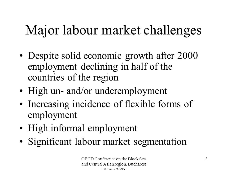OECD Conference on the Black Sea and Central Asian region, Bucharest 23 June Major labour market challenges Despite solid economic growth after 2000 employment declining in half of the countries of the region High un- and/or underemployment Increasing incidence of flexible forms of employment High informal employment Significant labour market segmentation