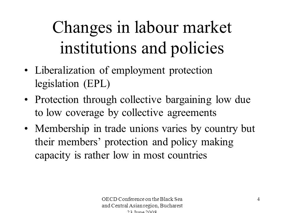 OECD Conference on the Black Sea and Central Asian region, Bucharest 23 June Changes in labour market institutions and policies Liberalization of employment protection legislation (EPL) Protection through collective bargaining low due to low coverage by collective agreements Membership in trade unions varies by country but their members protection and policy making capacity is rather low in most countries