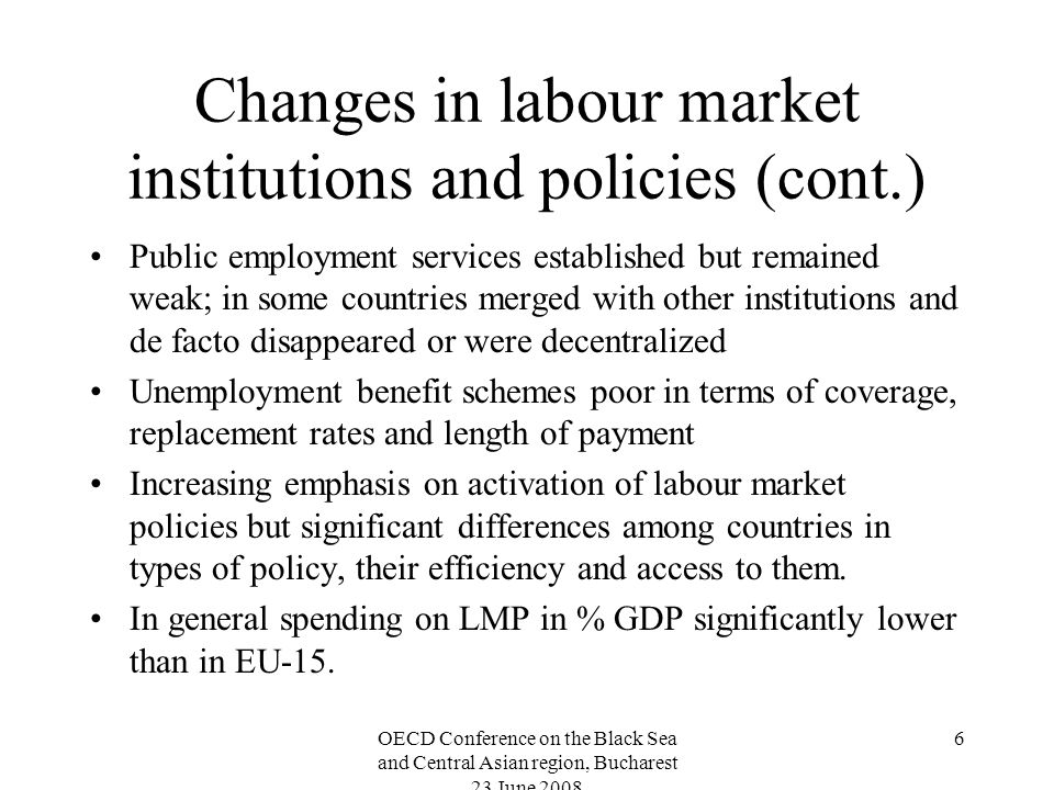 OECD Conference on the Black Sea and Central Asian region, Bucharest 23 June Changes in labour market institutions and policies (cont.) Public employment services established but remained weak; in some countries merged with other institutions and de facto disappeared or were decentralized Unemployment benefit schemes poor in terms of coverage, replacement rates and length of payment Increasing emphasis on activation of labour market policies but significant differences among countries in types of policy, their efficiency and access to them.