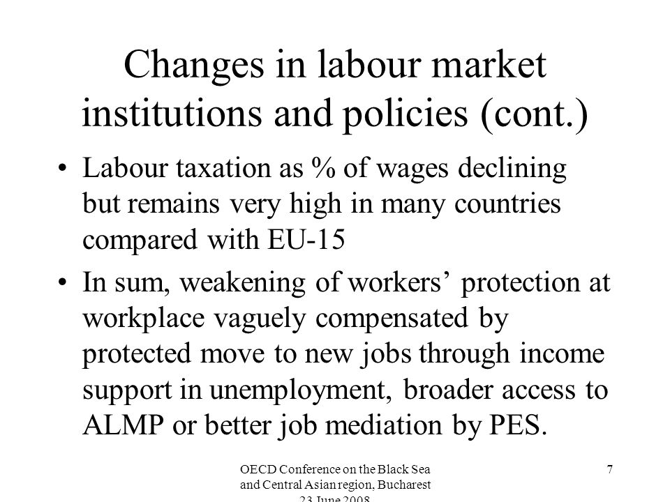OECD Conference on the Black Sea and Central Asian region, Bucharest 23 June Changes in labour market institutions and policies (cont.) Labour taxation as % of wages declining but remains very high in many countries compared with EU-15 In sum, weakening of workers protection at workplace vaguely compensated by protected move to new jobs through income support in unemployment, broader access to ALMP or better job mediation by PES.