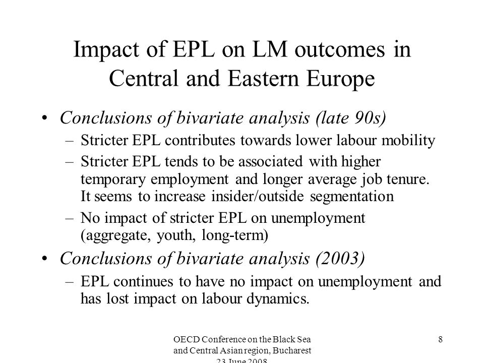 OECD Conference on the Black Sea and Central Asian region, Bucharest 23 June Impact of EPL on LM outcomes in Central and Eastern Europe Conclusions of bivariate analysis (late 90s) –Stricter EPL contributes towards lower labour mobility –Stricter EPL tends to be associated with higher temporary employment and longer average job tenure.