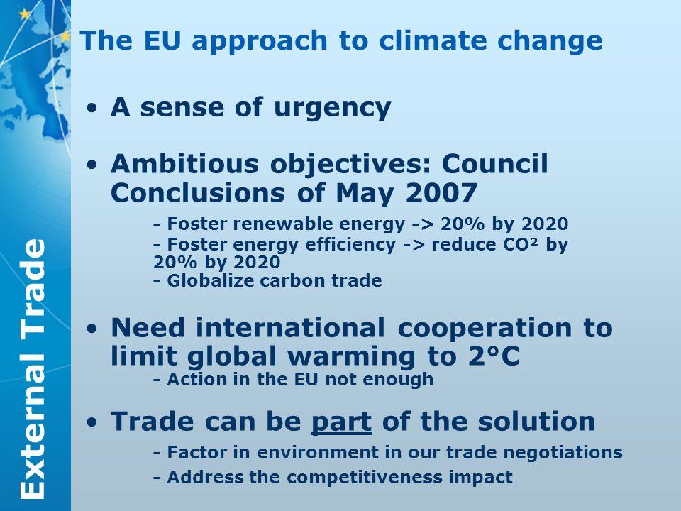 External Trade A sense of urgency Ambitious objectives: Council Conclusions of May Foster renewable energy -> 20% by Foster energy efficiency -> reduce CO² by 20% by Globalize carbon trade Need international cooperation to limit global warming to 2°C - Action in the EU not enough Trade can be part of the solution - Factor in environment in our trade negotiations - Address the competitiveness impact The EU approach to climate change