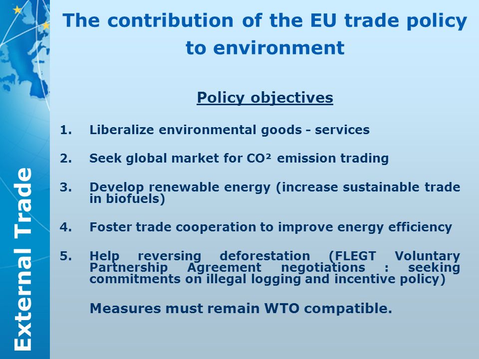 External Trade The contribution of the EU trade policy to environment Policy objectives 1.Liberalize environmental goods - services 2.Seek global market for CO² emission trading 3.Develop renewable energy (increase sustainable trade in biofuels) 4.Foster trade cooperation to improve energy efficiency 5.Help reversing deforestation (FLEGT Voluntary Partnership Agreement negotiations : seeking commitments on illegal logging and incentive policy) Measures must remain WTO compatible.