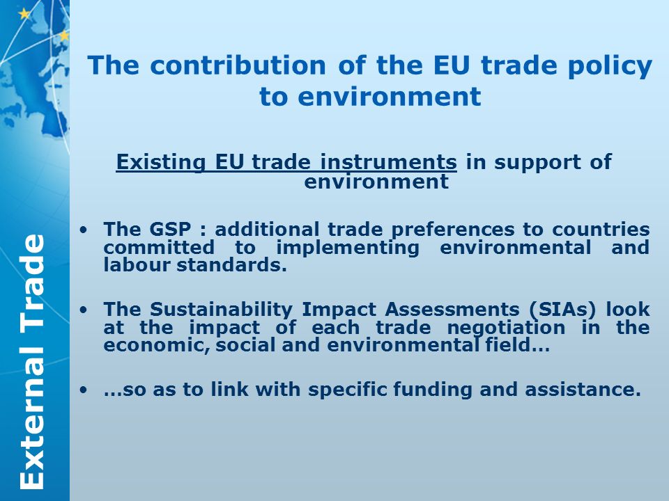 External Trade The contribution of the EU trade policy to environment Existing EU trade instruments in support of environment The GSP : additional trade preferences to countries committed to implementing environmental and labour standards.