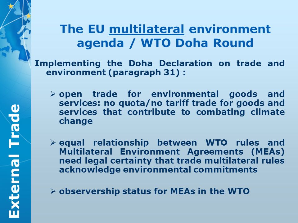 External Trade The EU multilateral environment agenda / WTO Doha Round Implementing the Doha Declaration on trade and environment (paragraph 31) : open trade for environmental goods and services: no quota/no tariff trade for goods and services that contribute to combating climate change equal relationship between WTO rules and Multilateral Environment Agreements (MEAs) need legal certainty that trade multilateral rules acknowledge environmental commitments observership status for MEAs in the WTO