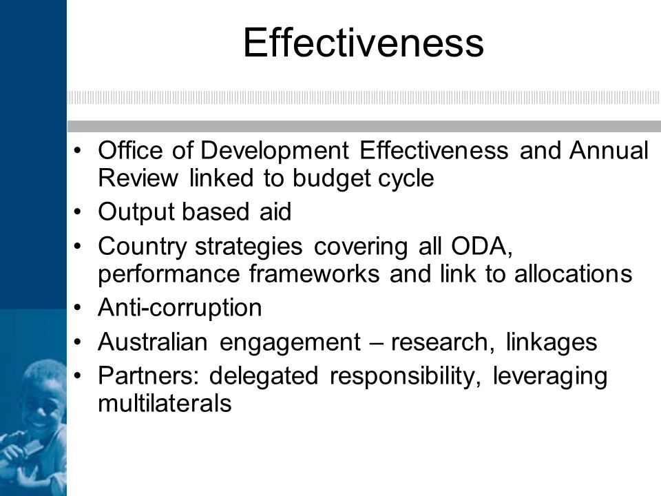 Effectiveness Office of Development Effectiveness and Annual Review linked to budget cycle Output based aid Country strategies covering all ODA, performance frameworks and link to allocations Anti-corruption Australian engagement – research, linkages Partners: delegated responsibility, leveraging multilaterals
