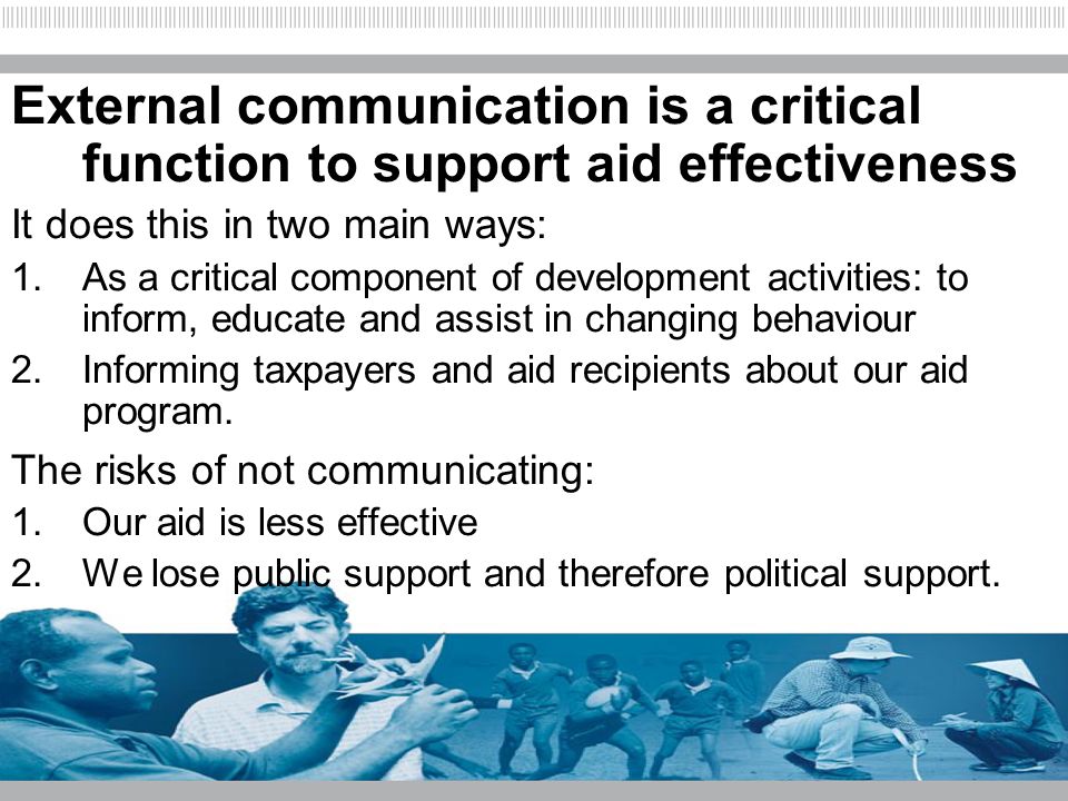 External communication is a critical function to support aid effectiveness It does this in two main ways: 1.As a critical component of development activities: to inform, educate and assist in changing behaviour 2.Informing taxpayers and aid recipients about our aid program.
