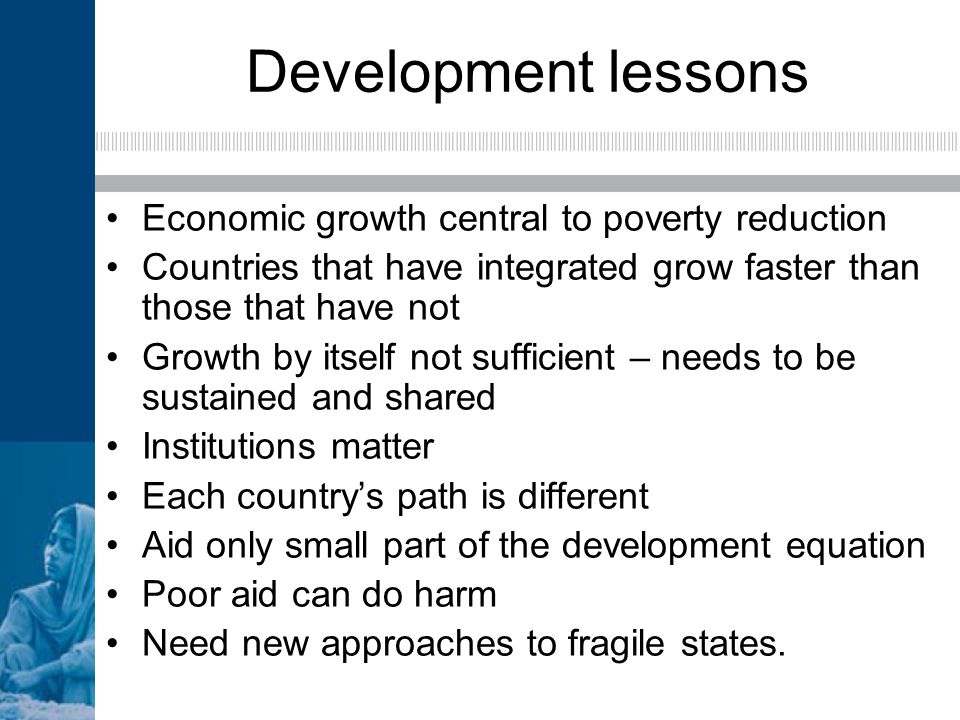 Development lessons Economic growth central to poverty reduction Countries that have integrated grow faster than those that have not Growth by itself not sufficient – needs to be sustained and shared Institutions matter Each countrys path is different Aid only small part of the development equation Poor aid can do harm Need new approaches to fragile states.