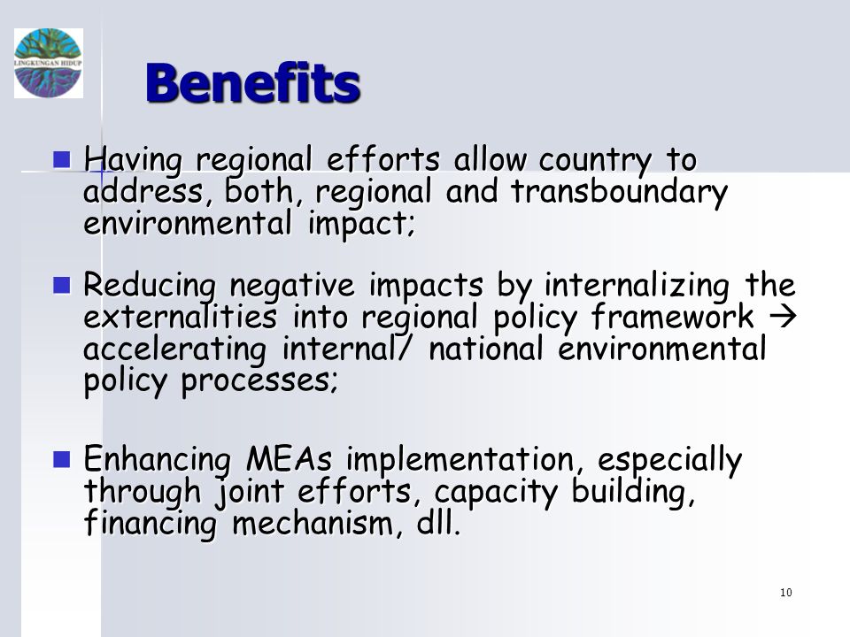 10 Benefits Having regional efforts allow country to address, both, regional and transboundary environmental impact; Having regional efforts allow country to address, both, regional and transboundary environmental impact; Reducing negative impacts by internalizing the externalities into regional policy framework Reducing negative impacts by internalizing the externalities into regional policy framework accelerating internal/ national environmental policy processes; Enhancing MEAs implementation, especially through joint efforts, capacity building, financing mechanism, dll.