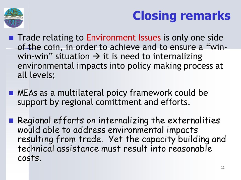 11 Closing remarks ensure a win- win-win situation it is need to internalizing environmental impacts into policy making process at all levels; Trade relating to Environment Issues is only one side of the coin, in order to achieve and to ensure a win- win-win situation it is need to internalizing environmental impacts into policy making process at all levels; MEAs as a multilateral poicy framework could be support by regional comittment and efforts.
