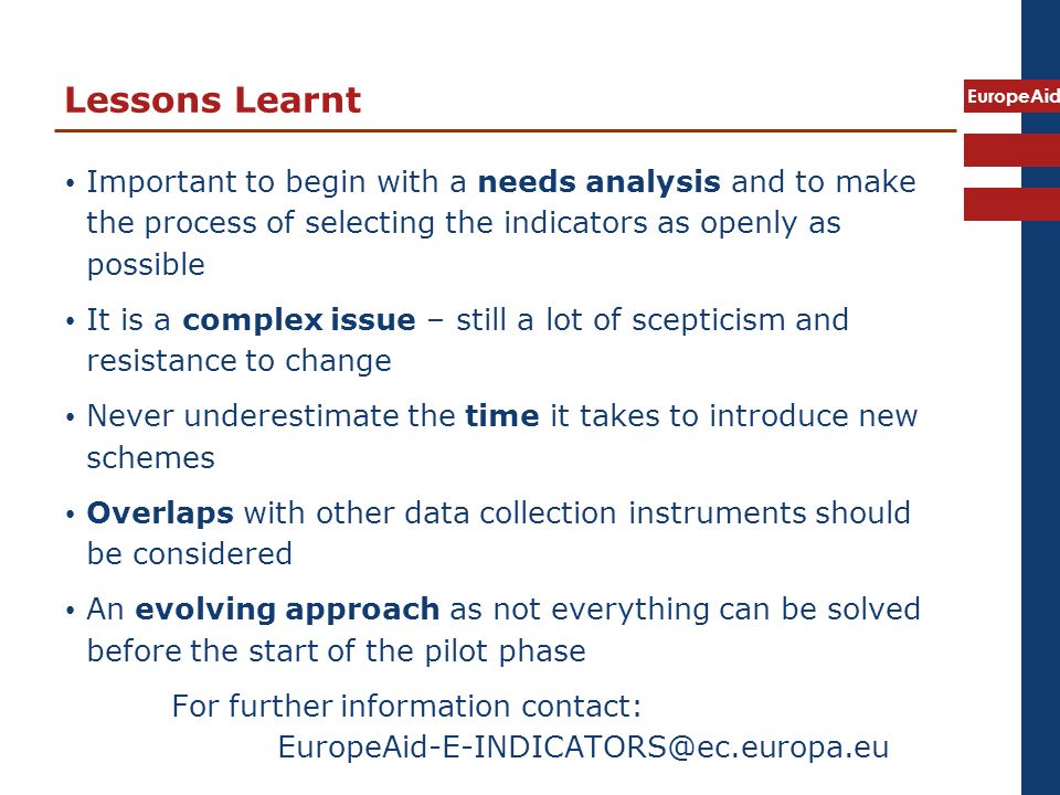 EuropeAid Lessons Learnt Important to begin with a needs analysis and to make the process of selecting the indicators as openly as possible It is a complex issue – still a lot of scepticism and resistance to change Never underestimate the time it takes to introduce new schemes Overlaps with other data collection instruments should be considered An evolving approach as not everything can be solved before the start of the pilot phase For further information contact: