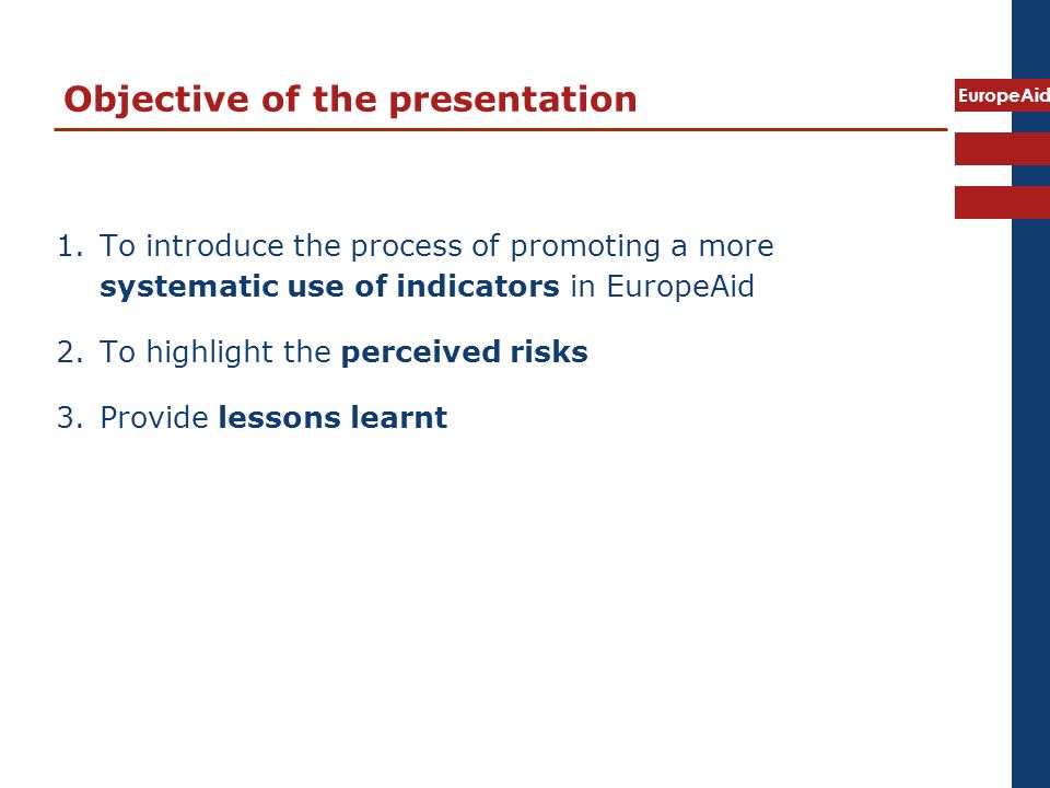 EuropeAid Objective of the presentation 1.To introduce the process of promoting a more systematic use of indicators in EuropeAid 2.To highlight the perceived risks 3.Provide lessons learnt