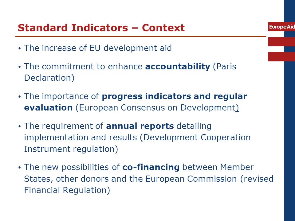 EuropeAid Standard Indicators – Context The increase of EU development aid The commitment to enhance accountability (Paris Declaration) The importance of progress indicators and regular evaluation (European Consensus on Development) The requirement of annual reports detailing implementation and results (Development Cooperation Instrument regulation) The new possibilities of co-financing between Member States, other donors and the European Commission (revised Financial Regulation)