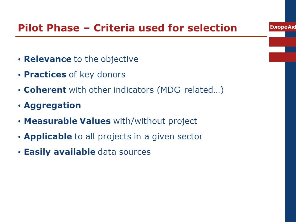 EuropeAid Pilot Phase – Criteria used for selection Relevance to the objective Practices of key donors Coherent with other indicators (MDG-related…) Aggregation Measurable Values with/without project Applicable to all projects in a given sector Easily available data sources