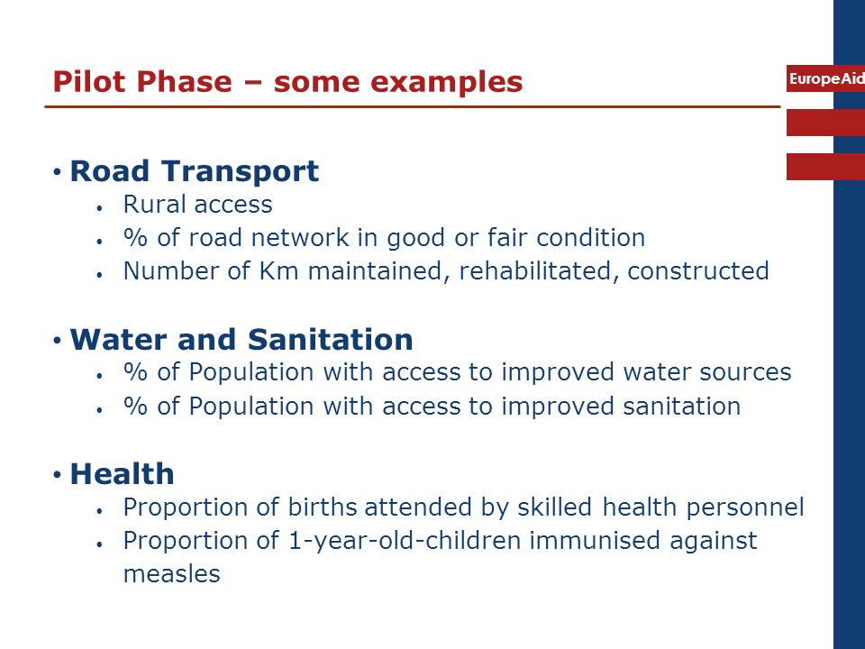 EuropeAid Pilot Phase – some examples Road Transport Rural access % of road network in good or fair condition Number of Km maintained, rehabilitated, constructed Water and Sanitation % of Population with access to improved water sources % of Population with access to improved sanitation Health Proportion of births attended by skilled health personnel Proportion of 1-year-old-children immunised against measles
