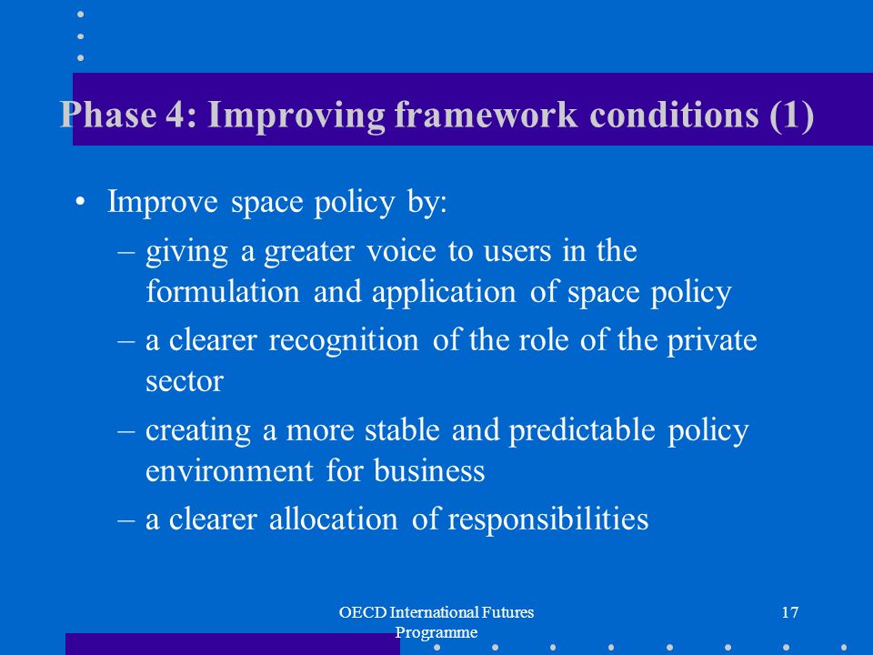 OECD International Futures Programme 17 Phase 4: Improving framework conditions (1) Improve space policy by: –giving a greater voice to users in the formulation and application of space policy –a clearer recognition of the role of the private sector –creating a more stable and predictable policy environment for business –a clearer allocation of responsibilities