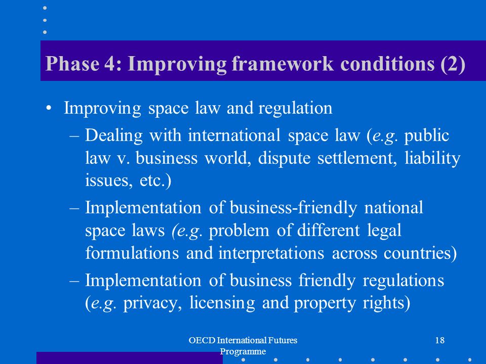 OECD International Futures Programme 18 Phase 4: Improving framework conditions (2) Improving space law and regulation –Dealing with international space law (e.g.