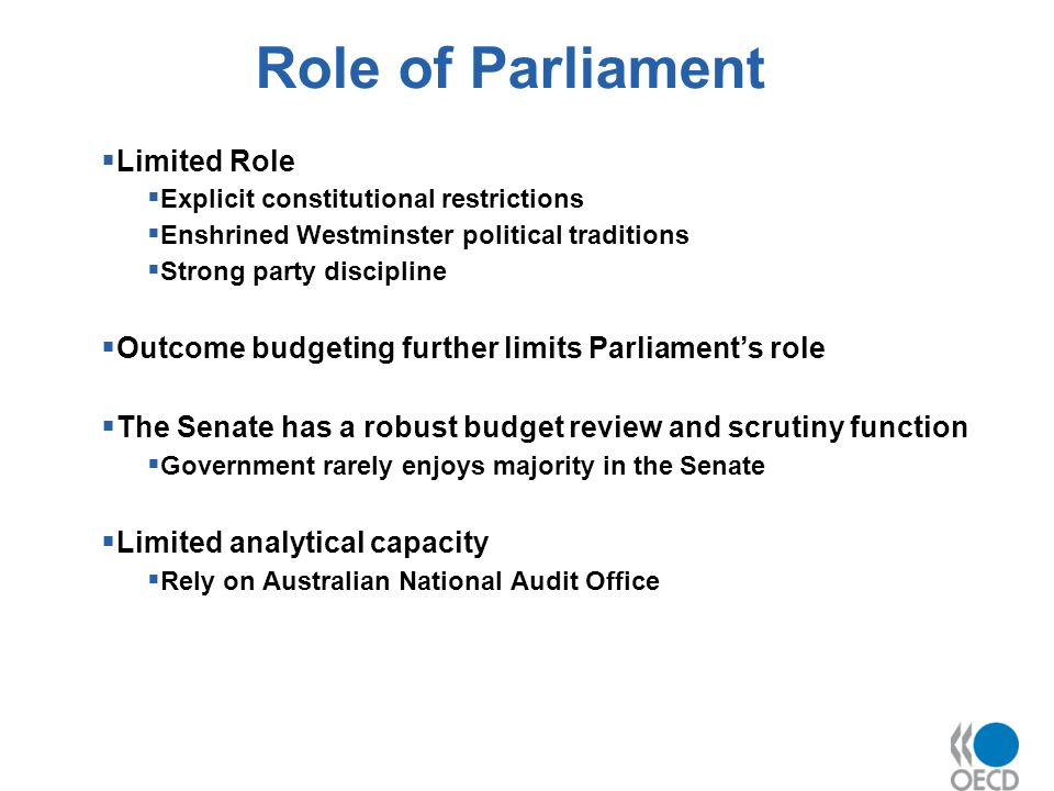 Role of Parliament Limited Role Explicit constitutional restrictions Enshrined Westminster political traditions Strong party discipline Outcome budgeting further limits Parliaments role The Senate has a robust budget review and scrutiny function Government rarely enjoys majority in the Senate Limited analytical capacity Rely on Australian National Audit Office