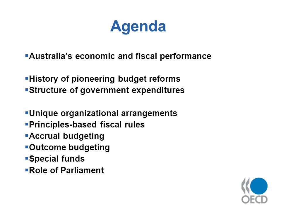 Agenda Australias economic and fiscal performance History of pioneering budget reforms Structure of government expenditures Unique organizational arrangements Principles-based fiscal rules Accrual budgeting Outcome budgeting Special funds Role of Parliament