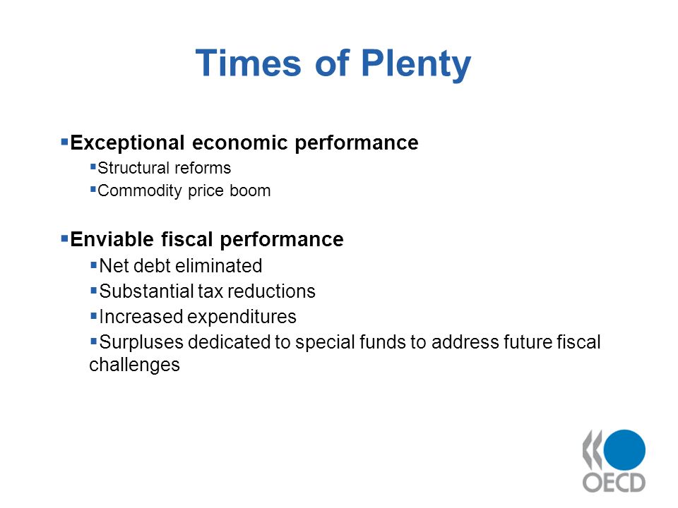 Times of Plenty Exceptional economic performance Structural reforms Commodity price boom Enviable fiscal performance Net debt eliminated Substantial tax reductions Increased expenditures Surpluses dedicated to special funds to address future fiscal challenges