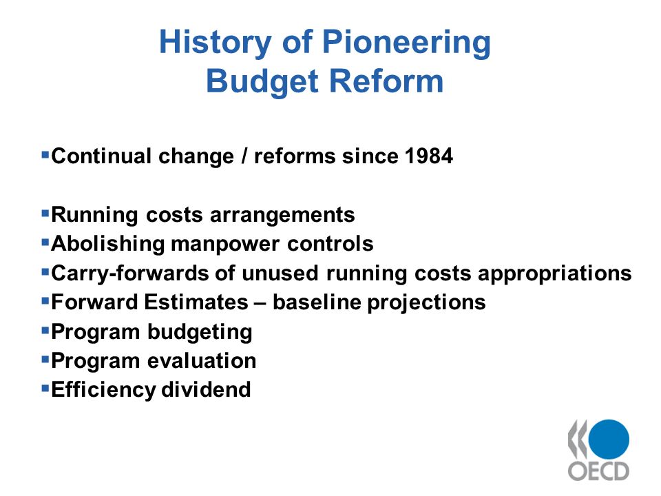 History of Pioneering Budget Reform Continual change / reforms since 1984 Running costs arrangements Abolishing manpower controls Carry-forwards of unused running costs appropriations Forward Estimates – baseline projections Program budgeting Program evaluation Efficiency dividend