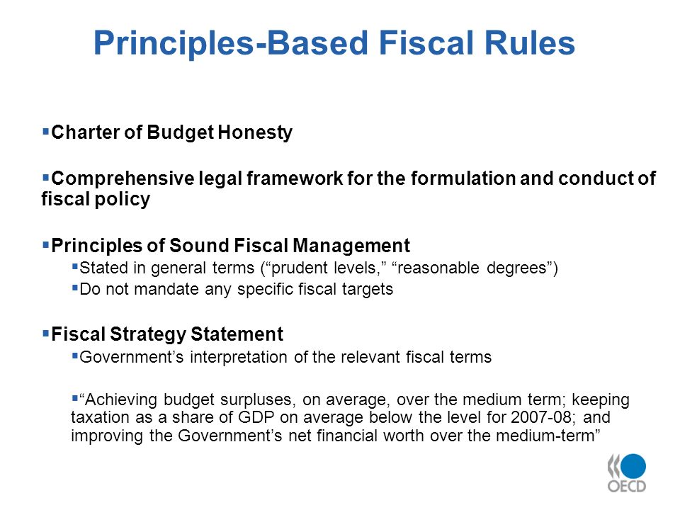 Principles-Based Fiscal Rules Charter of Budget Honesty Comprehensive legal framework for the formulation and conduct of fiscal policy Principles of Sound Fiscal Management Stated in general terms (prudent levels, reasonable degrees) Do not mandate any specific fiscal targets Fiscal Strategy Statement Governments interpretation of the relevant fiscal terms Achieving budget surpluses, on average, over the medium term; keeping taxation as a share of GDP on average below the level for ; and improving the Governments net financial worth over the medium-term