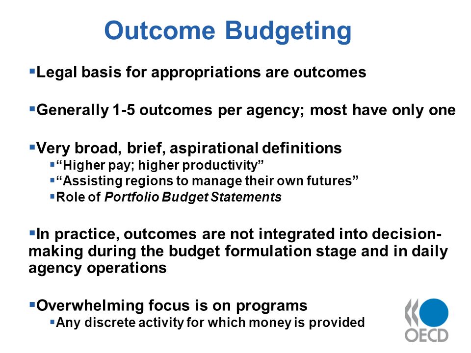 Outcome Budgeting Legal basis for appropriations are outcomes Generally 1-5 outcomes per agency; most have only one Very broad, brief, aspirational definitions Higher pay; higher productivity Assisting regions to manage their own futures Role of Portfolio Budget Statements In practice, outcomes are not integrated into decision- making during the budget formulation stage and in daily agency operations Overwhelming focus is on programs Any discrete activity for which money is provided
