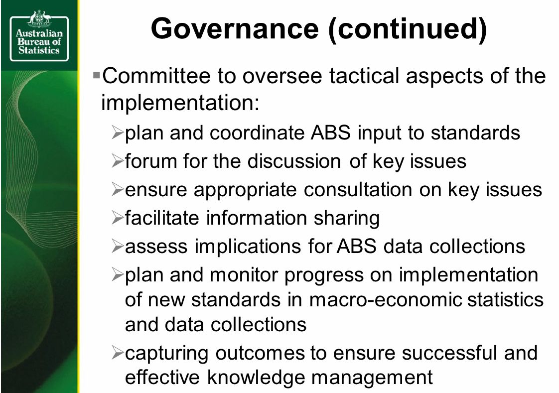 Governance (continued) Committee to oversee tactical aspects of the implementation: plan and coordinate ABS input to standards forum for the discussion of key issues ensure appropriate consultation on key issues facilitate information sharing assess implications for ABS data collections plan and monitor progress on implementation of new standards in macro-economic statistics and data collections capturing outcomes to ensure successful and effective knowledge management
