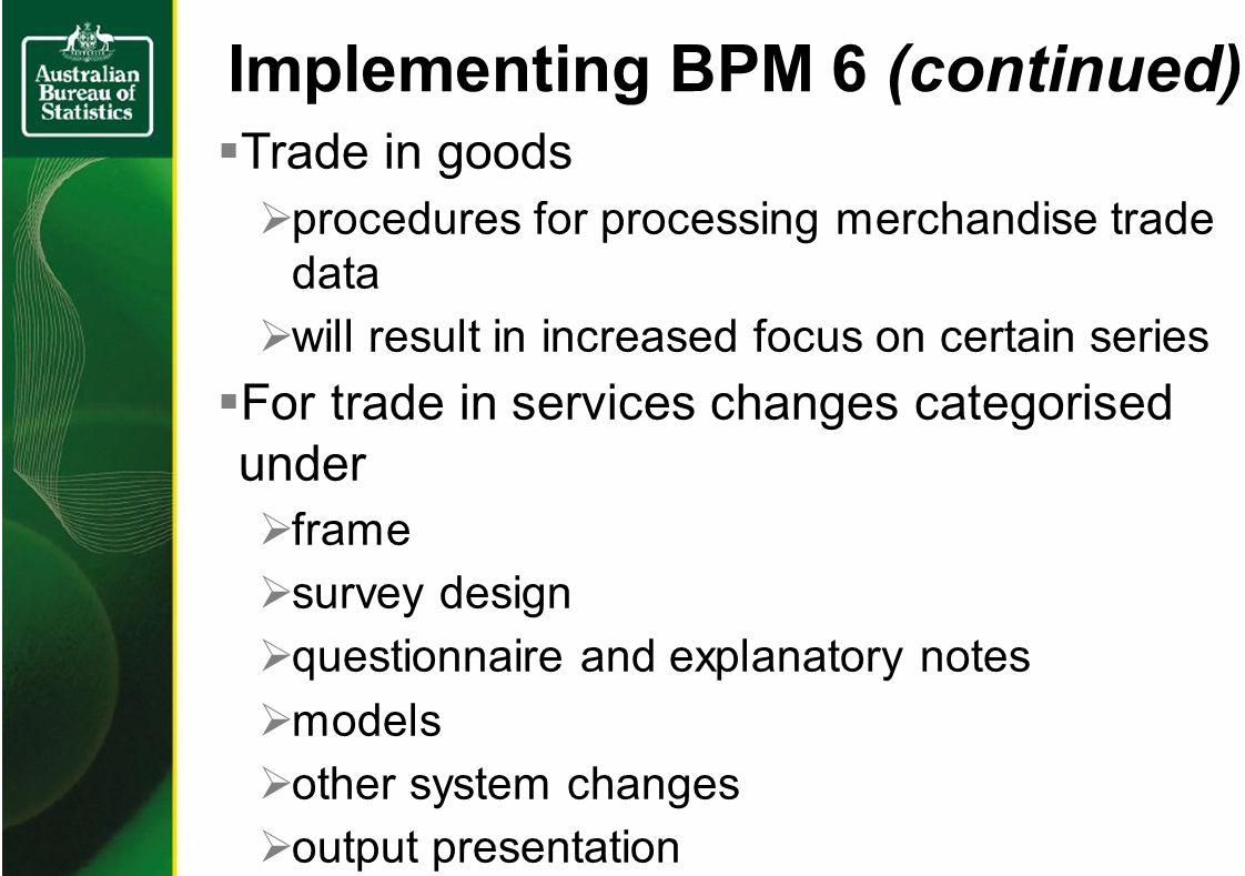 Trade in goods procedures for processing merchandise trade data will result in increased focus on certain series For trade in services changes categorised under frame survey design questionnaire and explanatory notes models other system changes output presentation Implementing BPM 6 (continued)