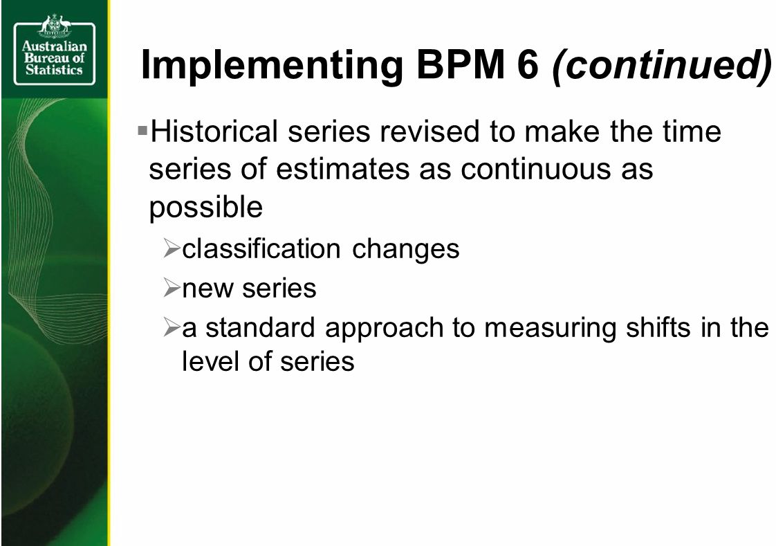Historical series revised to make the time series of estimates as continuous as possible classification changes new series a standard approach to measuring shifts in the level of series Implementing BPM 6 (continued)