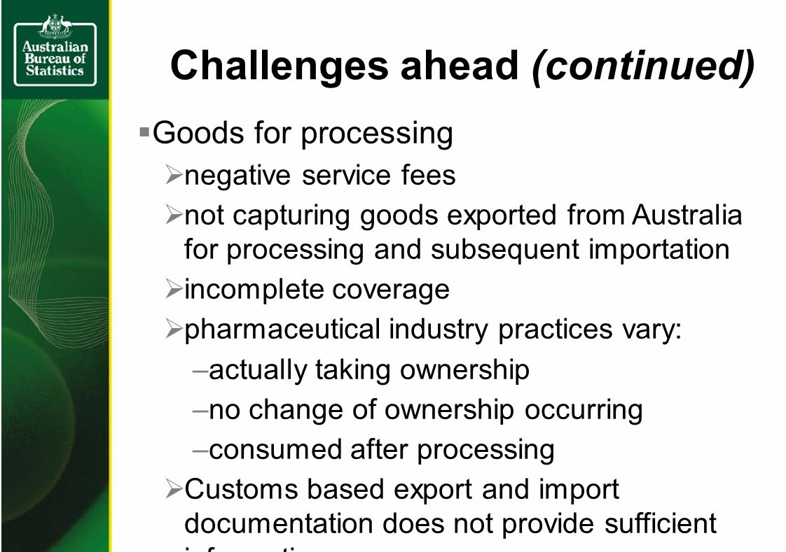 Challenges ahead (continued) Goods for processing negative service fees not capturing goods exported from Australia for processing and subsequent importation incomplete coverage pharmaceutical industry practices vary: –actually taking ownership –no change of ownership occurring –consumed after processing Customs based export and import documentation does not provide sufficient information