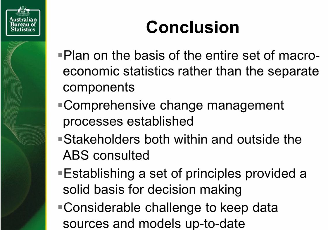 Conclusion Plan on the basis of the entire set of macro- economic statistics rather than the separate components Comprehensive change management processes established Stakeholders both within and outside the ABS consulted Establishing a set of principles provided a solid basis for decision making Considerable challenge to keep data sources and models up-to-date