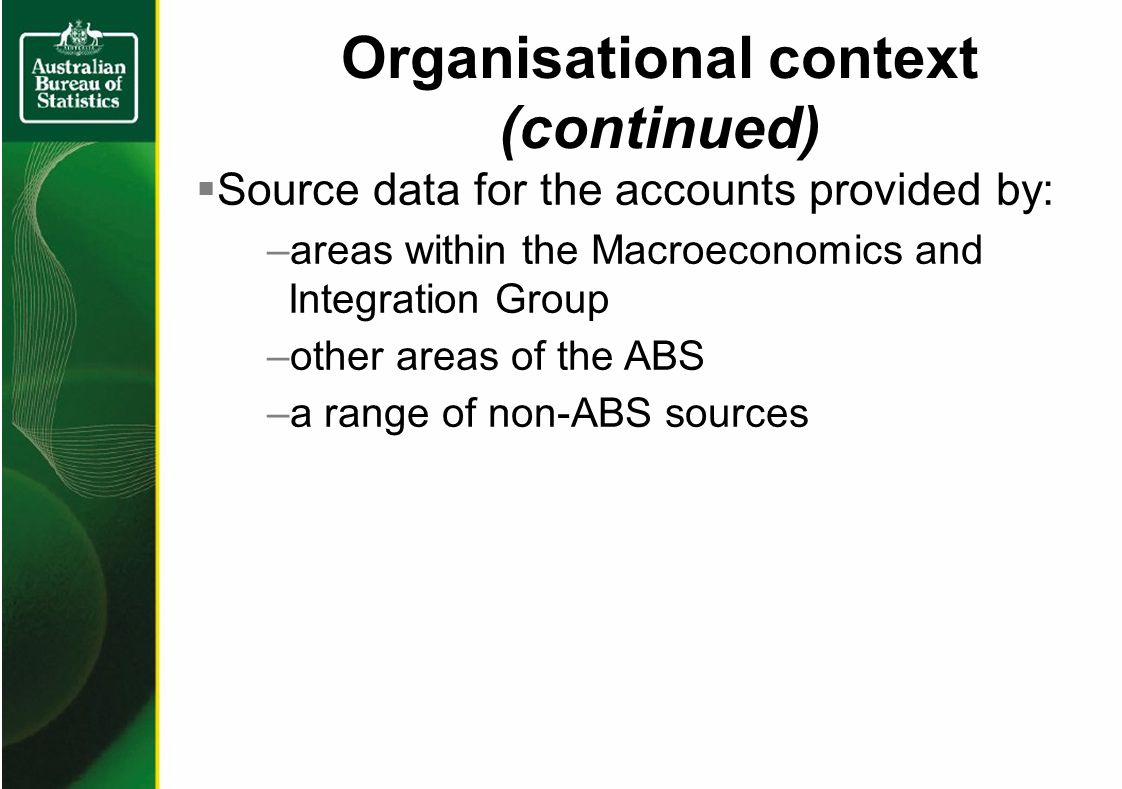 Organisational context (continued) Source data for the accounts provided by: –areas within the Macroeconomics and Integration Group –other areas of the ABS –a range of non-ABS sources
