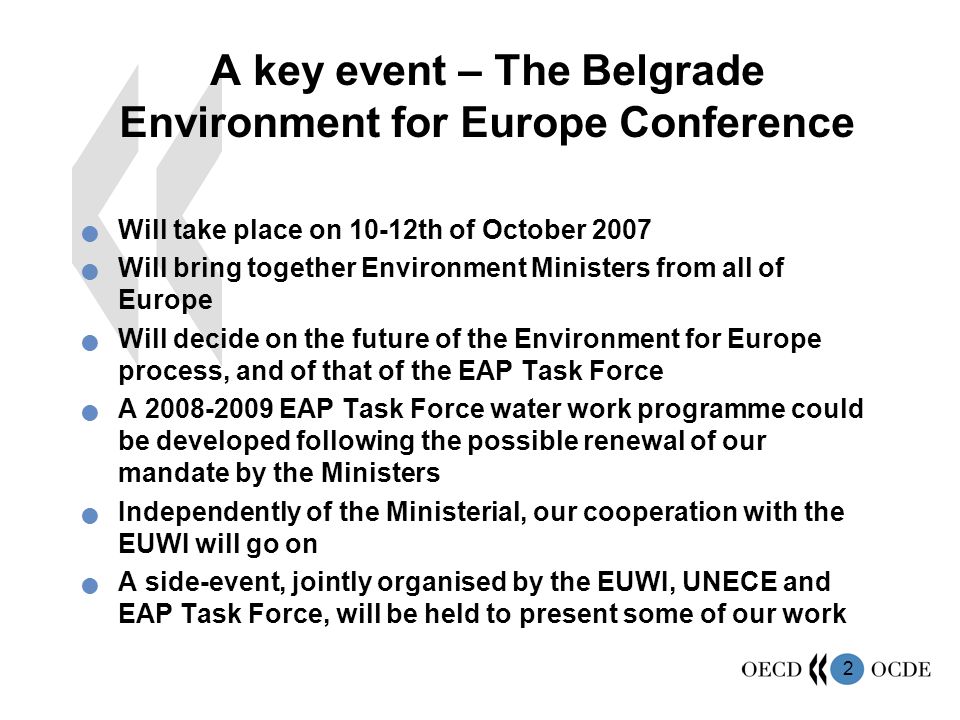 2 A key event – The Belgrade Environment for Europe Conference Will take place on 10-12th of October 2007 Will bring together Environment Ministers from all of Europe Will decide on the future of the Environment for Europe process, and of that of the EAP Task Force A EAP Task Force water work programme could be developed following the possible renewal of our mandate by the Ministers Independently of the Ministerial, our cooperation with the EUWI will go on A side-event, jointly organised by the EUWI, UNECE and EAP Task Force, will be held to present some of our work