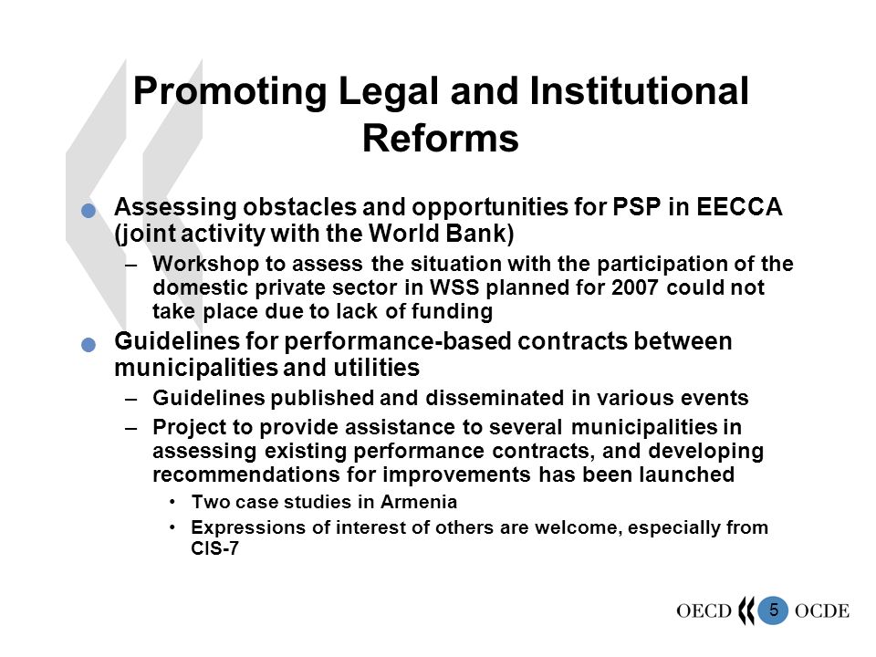 5 Promoting Legal and Institutional Reforms Assessing obstacles and opportunities for PSP in EECCA (joint activity with the World Bank) –Workshop to assess the situation with the participation of the domestic private sector in WSS planned for 2007 could not take place due to lack of funding Guidelines for performance-based contracts between municipalities and utilities –Guidelines published and disseminated in various events –Project to provide assistance to several municipalities in assessing existing performance contracts, and developing recommendations for improvements has been launched Two case studies in Armenia Expressions of interest of others are welcome, especially from CIS-7