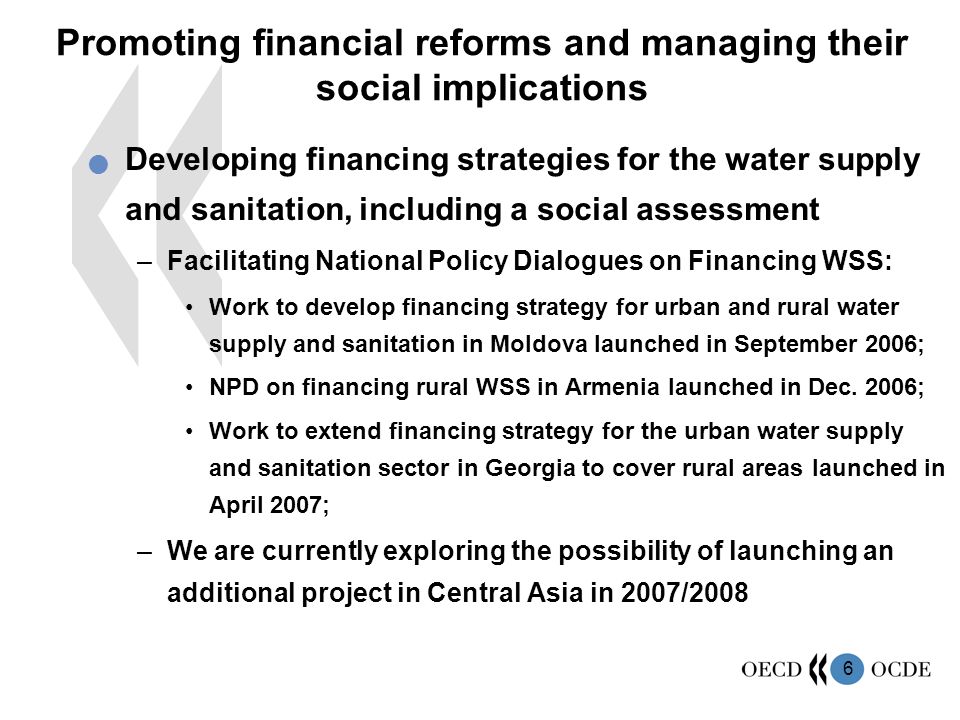 6 Promoting financial reforms and managing their social implications Developing financing strategies for the water supply and sanitation, including a social assessment –Facilitating National Policy Dialogues on Financing WSS: Work to develop financing strategy for urban and rural water supply and sanitation in Moldova launched in September 2006; NPD on financing rural WSS in Armenia launched in Dec.