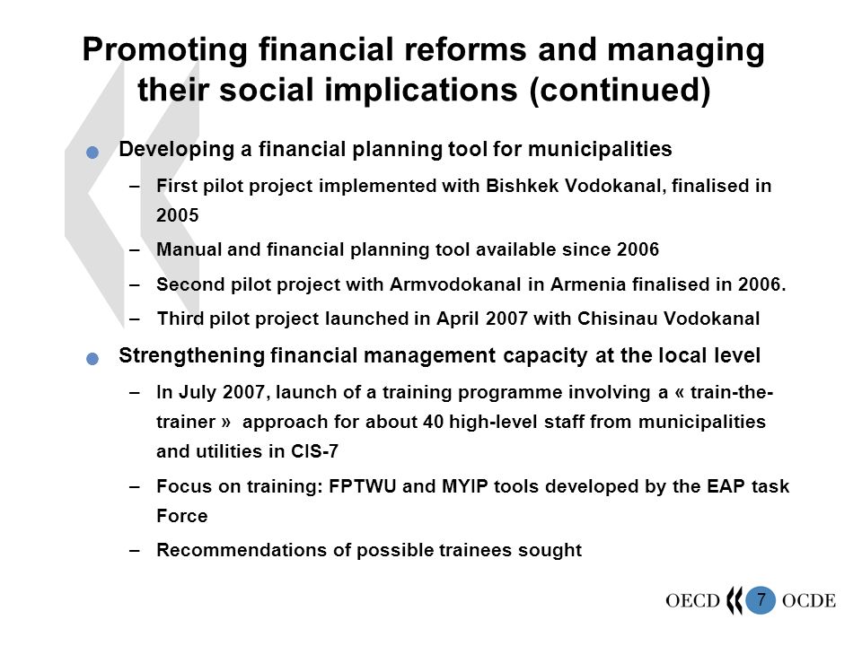 7 Promoting financial reforms and managing their social implications (continued) Developing a financial planning tool for municipalities –First pilot project implemented with Bishkek Vodokanal, finalised in 2005 –Manual and financial planning tool available since 2006 –Second pilot project with Armvodokanal in Armenia finalised in 2006.
