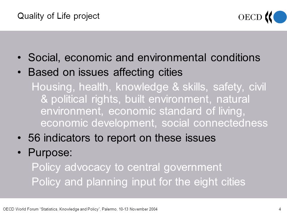 OECD World Forum Statistics, Knowledge and Policy, Palermo, November Quality of Life project Social, economic and environmental conditions Based on issues affecting cities Housing, health, knowledge & skills, safety, civil & political rights, built environment, natural environment, economic standard of living, economic development, social connectedness 56 indicators to report on these issues Purpose: Policy advocacy to central government Policy and planning input for the eight cities