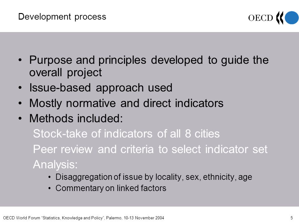 OECD World Forum Statistics, Knowledge and Policy, Palermo, November Development process Purpose and principles developed to guide the overall project Issue-based approach used Mostly normative and direct indicators Methods included: Stock-take of indicators of all 8 cities Peer review and criteria to select indicator set Analysis: Disaggregation of issue by locality, sex, ethnicity, age Commentary on linked factors