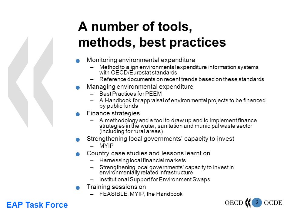 EAP Task Force 3 A number of tools, methods, best practices Monitoring environmental expenditure –Method to align environmental expenditure information systems with OECD/Eurostat standards –Reference documents on recent trends based on these standards Managing environmental expenditure –Best Practices for PEEM –A Handbook for appraisal of environmental projects to be financed by public funds Finance strategies –A methodology and a tool to draw up and to implement finance strategies in the water, sanitation and municipal waste sector (including for rural areas) Strengthening local governments capacity to invest –MYIP Country case studies and lessons learnt on –Harnessing local financial markets –Strengthening local governments capacity to invest in environmentally related infrastructure –Institutional Support for Environment Swaps Training sessions on –FEASIBLE, MYIP, the Handbook
