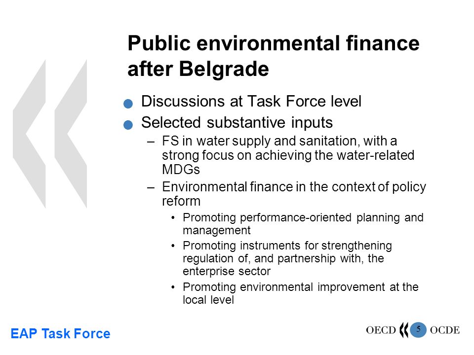 EAP Task Force 5 Public environmental finance after Belgrade Discussions at Task Force level Selected substantive inputs –FS in water supply and sanitation, with a strong focus on achieving the water-related MDGs –Environmental finance in the context of policy reform Promoting performance-oriented planning and management Promoting instruments for strengthening regulation of, and partnership with, the enterprise sector Promoting environmental improvement at the local level