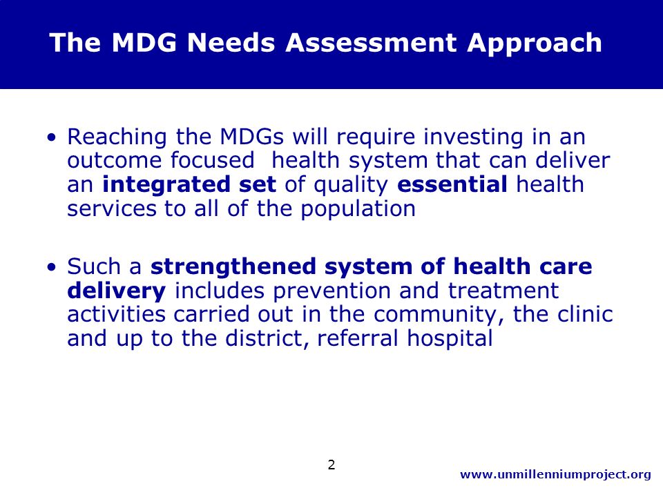 2 Reaching the MDGs will require investing in an outcome focused health system that can deliver an integrated set of quality essential health services to all of the population Such a strengthened system of health care delivery includes prevention and treatment activities carried out in the community, the clinic and up to the district, referral hospital The MDG Needs Assessment Approach