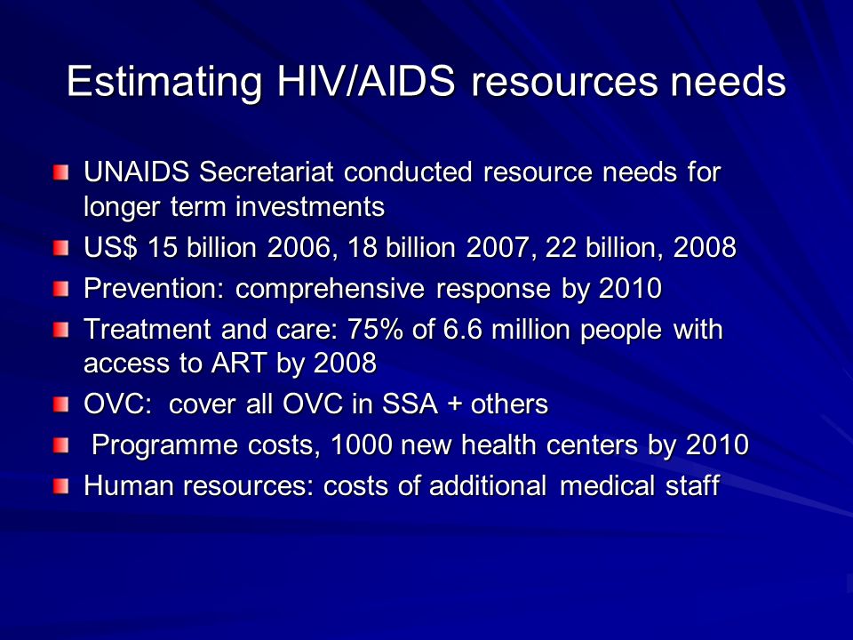 Estimating HIV/AIDS resources needs UNAIDS Secretariat conducted resource needs for longer term investments US$ 15 billion 2006, 18 billion 2007, 22 billion, 2008 Prevention: comprehensive response by 2010 Treatment and care: 75% of 6.6 million people with access to ART by 2008 OVC: cover all OVC in SSA + others Programme costs, 1000 new health centers by 2010 Programme costs, 1000 new health centers by 2010 Human resources: costs of additional medical staff