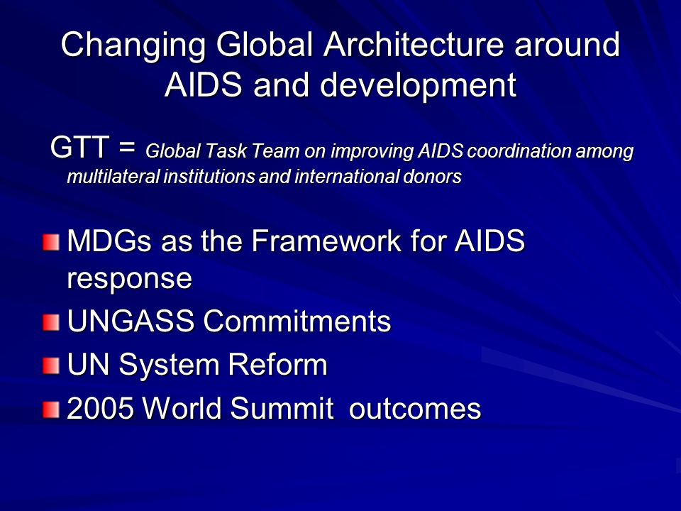 Changing Global Architecture around AIDS and development GTT = Global Task Team on improving AIDS coordination among multilateral institutions and international donors GTT = Global Task Team on improving AIDS coordination among multilateral institutions and international donors MDGs as the Framework for AIDS response UNGASS Commitments UN System Reform 2005 World Summit outcomes