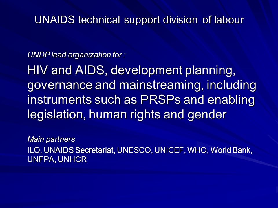 UNAIDS technical support division of labour UNDP lead organization for : HIV and AIDS, development planning, governance and mainstreaming, including instruments such as PRSPs and enabling legislation, human rights and gender Main partners ILO, UNAIDS Secretariat, UNESCO, UNICEF, WHO, World Bank, UNFPA, UNHCR