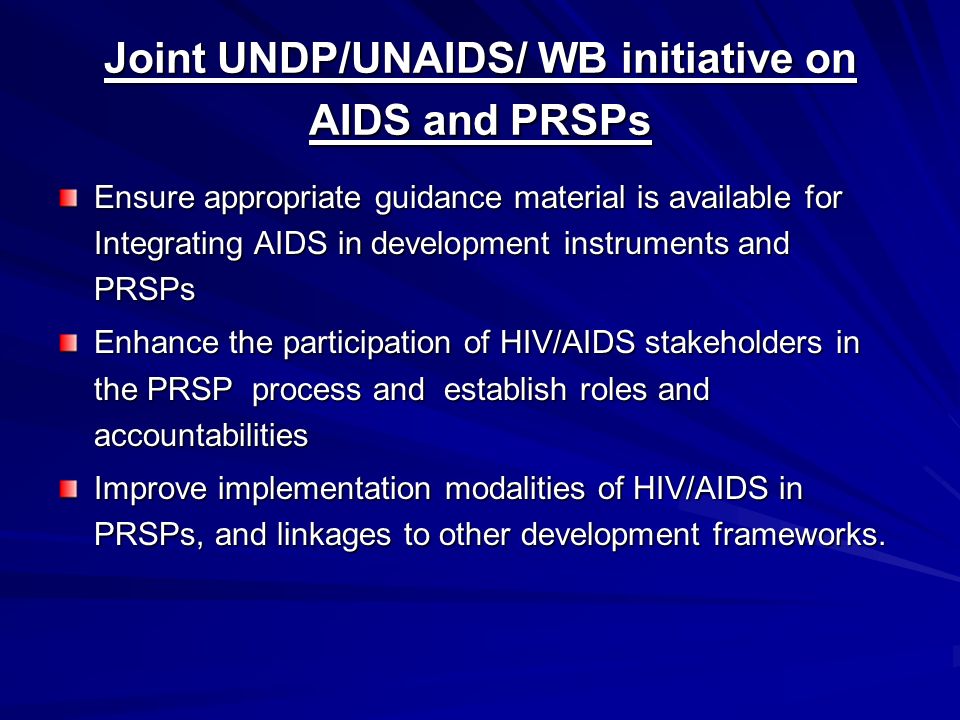 Joint UNDP/UNAIDS/ WB initiative on AIDS and PRSPs Ensure appropriate guidance material is available for Integrating AIDS in development instruments and PRSPs Ensure appropriate guidance material is available for Integrating AIDS in development instruments and PRSPs Enhance the participation of HIV/AIDS stakeholders in the PRSP process and establish roles and accountabilities Enhance the participation of HIV/AIDS stakeholders in the PRSP process and establish roles and accountabilities Improve implementation modalities of HIV/AIDS in PRSPs, and linkages to other development frameworks.