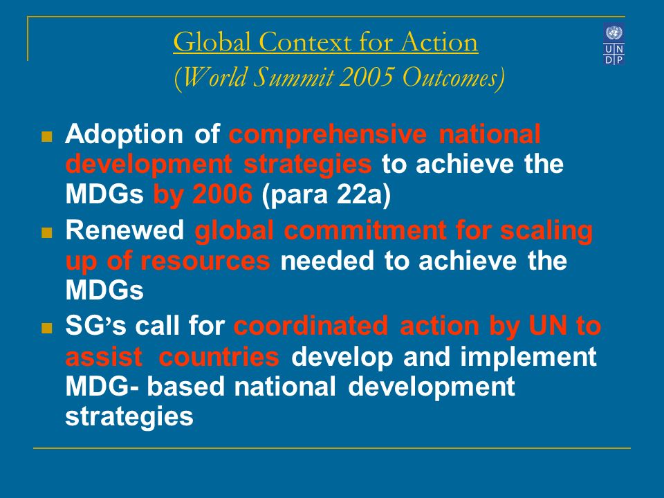Global Context for Action (World Summit 2005 Outcomes) Adoption of comprehensive national development strategies to achieve the MDGs by 2006 (para 22a) Renewed global commitment for scaling up of resources needed to achieve the MDGs SG s call for coordinated action by UN to assist countries develop and implement MDG- based national development strategies