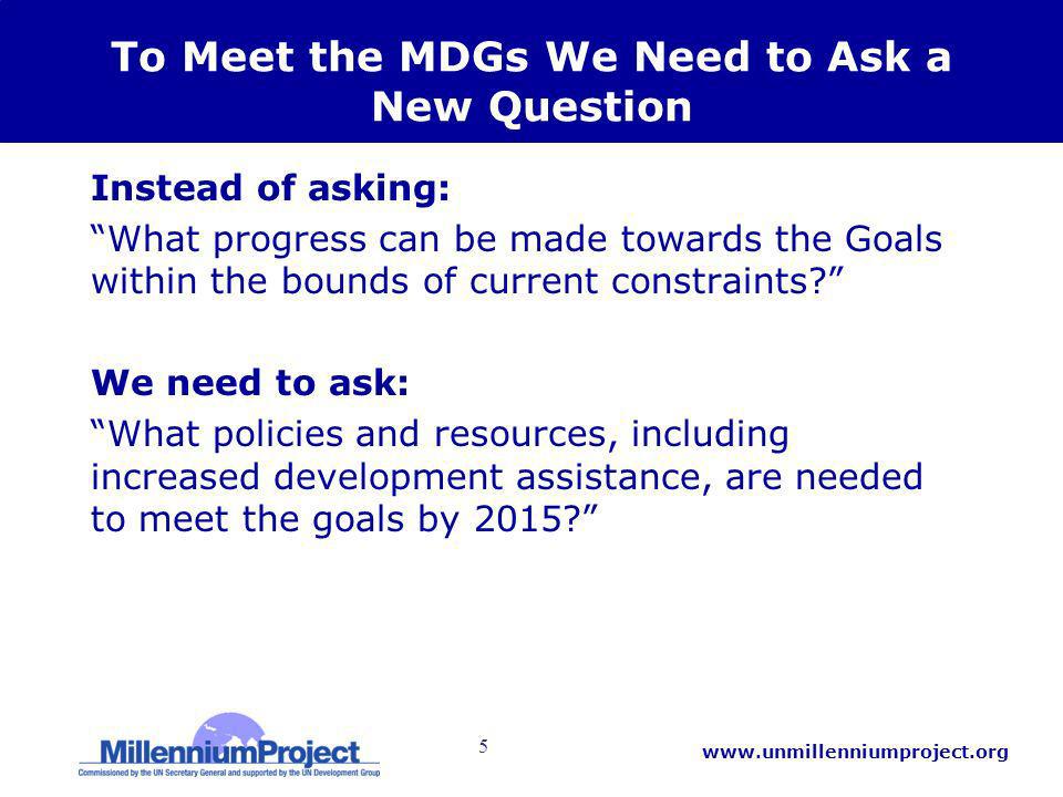 5   To Meet the MDGs We Need to Ask a New Question Instead of asking: What progress can be made towards the Goals within the bounds of current constraints.